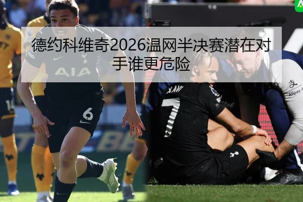 德约科维奇2026温网半决赛潜在对手谁更危险