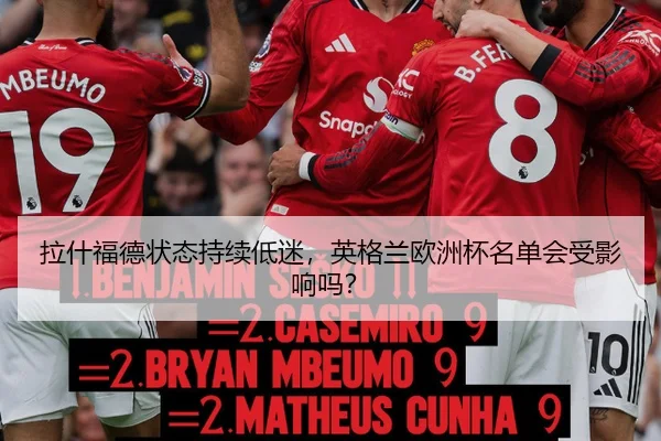 拉什福德状态持续低迷，英格兰欧洲杯名单会受影响吗？